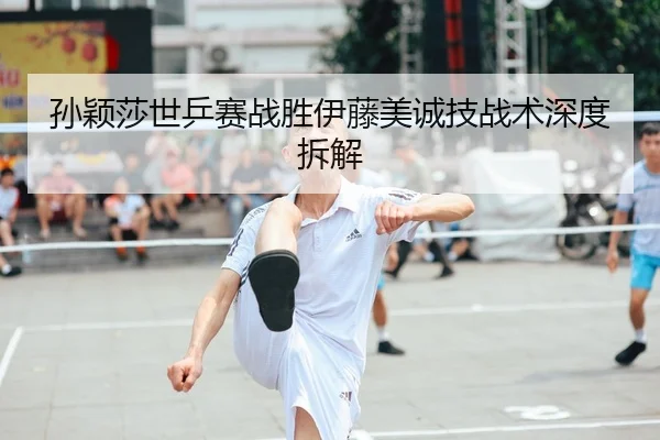孙颖莎世乒赛战胜伊藤美诚技战术深度拆解